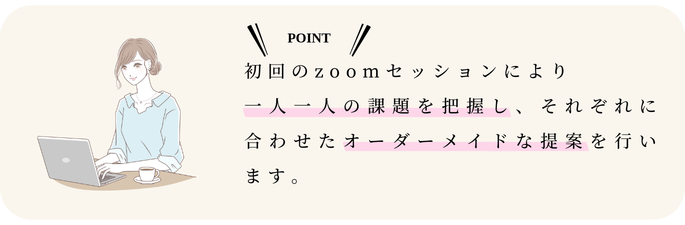 初回のzoomセッションにより 一人一人の課題を把握し、それぞれに合わせたオーダーメイドな提案を行います。