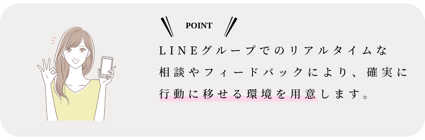 LINEグループでのリアルタイムな 相談やフィードバックにより、確実に行動に移せる環境を用意します。